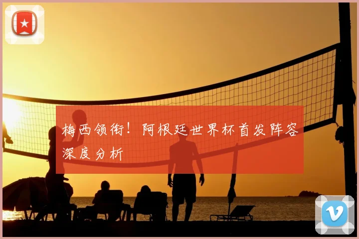 梅西领衔！阿根廷世界杯首发阵容深度分析