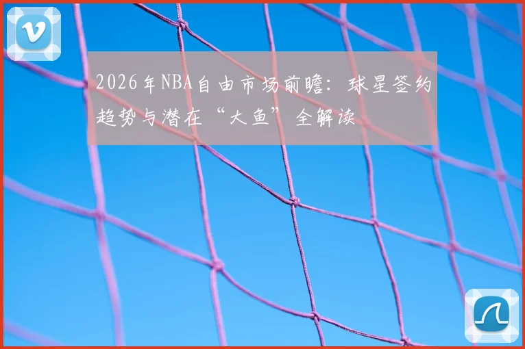 2026年NBA自由市场前瞻：球星签约趋势与潜在“大鱼”全解读