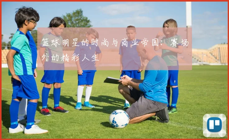 篮球明星的时尚与商业帝国：赛场外的精彩人生