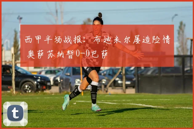 西甲半场战报：布迪米尔屡造险情 奥萨苏纳暂0-0巴萨