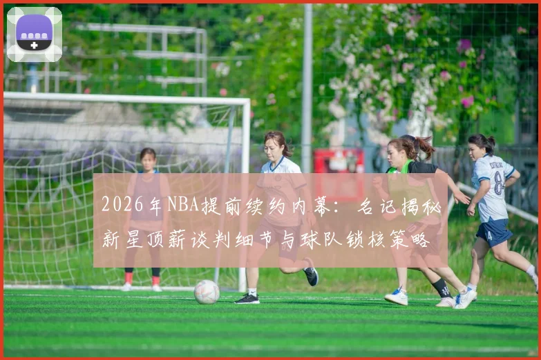 2026年NBA提前续约内幕：名记揭秘新星顶薪谈判细节与球队锁核策略