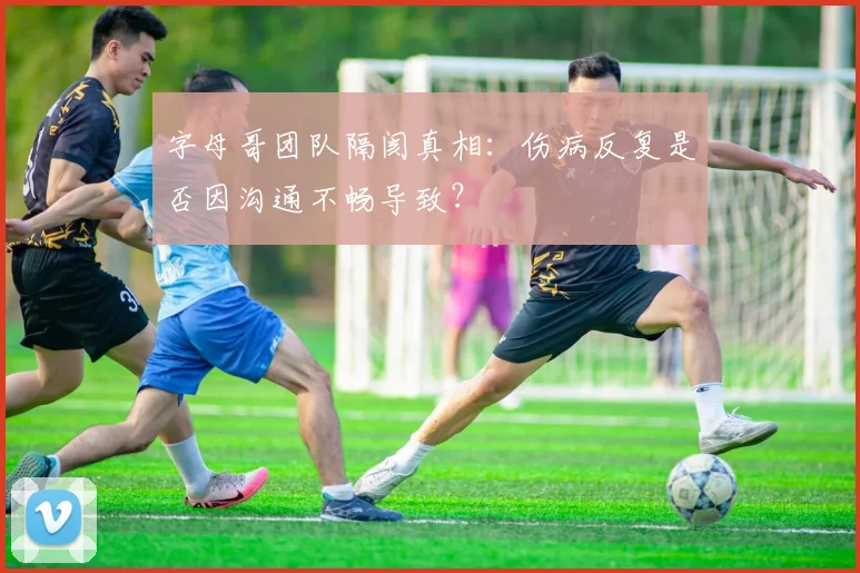 字母哥团队隔阂真相:伤病反复是否因沟通不畅导致?