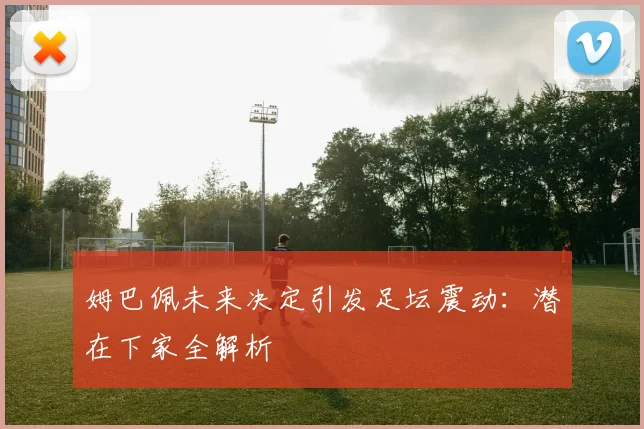 姆巴佩未来决定引发足坛震动：潜在下家全解析