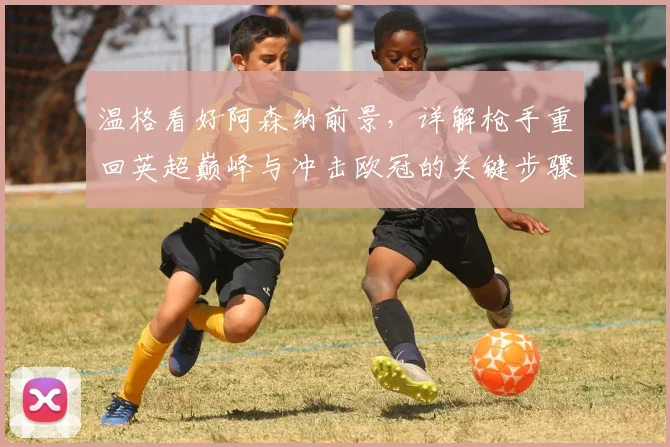 温格看好阿森纳前景，详解枪手重回英超巅峰与冲击欧冠的关键步骤