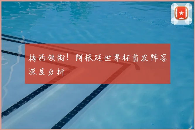 梅西领衔!阿根廷世界杯首发阵容深度分析