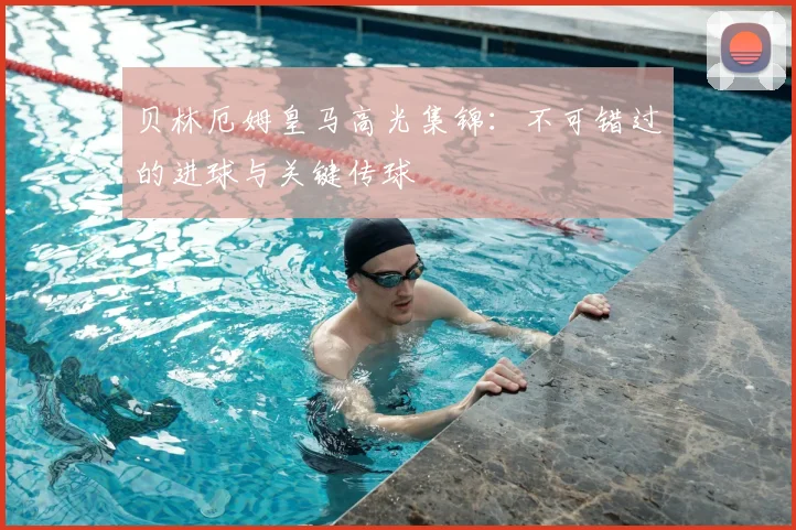 贝林厄姆皇马高光集锦：不可错过的进球与关键传球