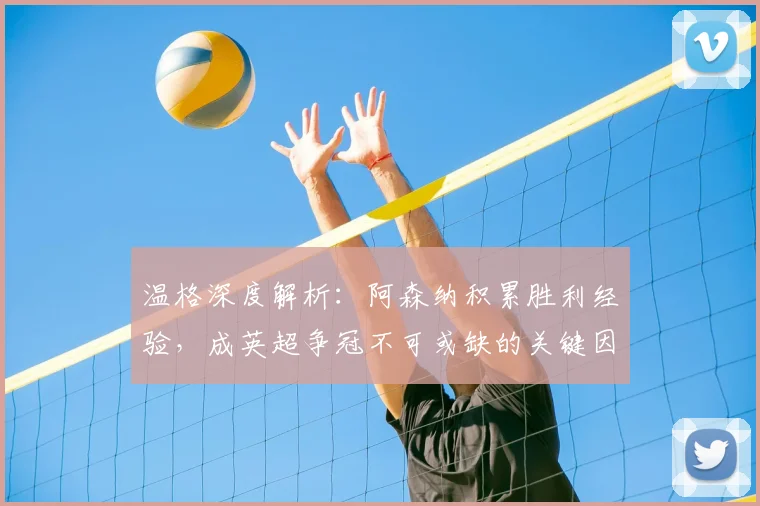 温格深度解析:阿森纳积累胜利经验,成英超争冠不可或缺的关键因素